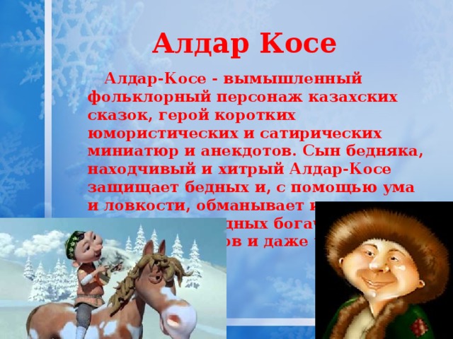 Алдар Косе Алдар-Косе - вымышленный фольклорный персонаж казахских сказок, герой коротких юмористических и сатирических миниатюр и анекдотов. Сын бедняка, находчивый и хитрый Алдар-Косе защищает бедных и, с помощью ума и ловкости, обманывает и наказывает жадных богачей, лентяев, глупцов и даже чертей. 
