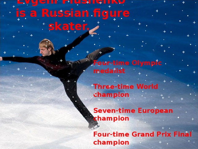 Evgeni Plushenko  is a Russian figure skater.   Four-time Olympic medalist  Three-time World champion  Seven-time European champion  Four-time Grand Prix Final champion  Ten-time Russian national champion 