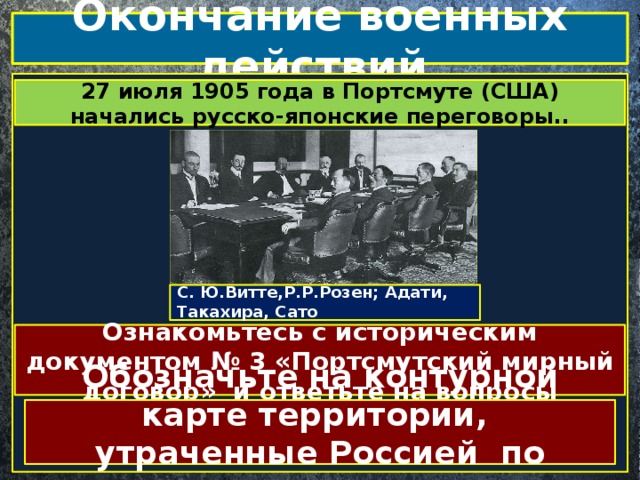 Окончание военных действий.  27 июля 1905 года в Портсмуте (США) начались русско-японские переговоры.. С. Ю.Витте,Р.Р.Розен; Адати, Такахира, Сато Ознакомьтесь с историческим документом № 3 «Портсмутский мирный договор» и ответьте на вопросы Обозначьте на контурной карте территории, утраченные Россией по мирному договору 