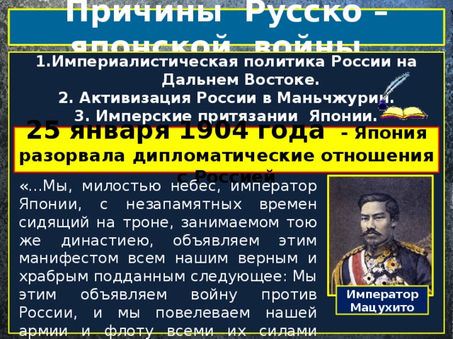 Причины Русско – японской войны 1.Империалистическая политика России на Дальнем Востоке. 2. Активизация России в Маньчжурии. 3. Имперские притязании Японии. 4. Протекторат России над Кореей.  25 января 1904 года - Япония разорвала дипломатические отношения с Россией «…Мы, милостью небес, император Японии, с незапамятных времен сидящий на троне, занимаемом тою же династиею, объявляем этим манифестом всем нашим верным и храбрым подданным следующее: Мы этим объявляем войну против России, и мы повелеваем нашей армии и флоту всеми их силами производить нападения на эту империю…» Из Манифеста императора Японии, 1904г. Император Мацухито 