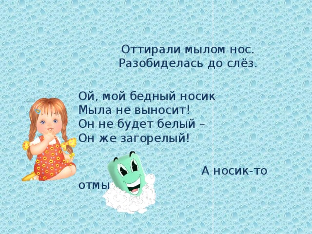 Оттирали мылом нос.  Разобиделась до слёз. Ой, мой бедный носик   Мыла не выносит!  Он не будет белый –   Он же загорелый!  А носик-то отмылся! 