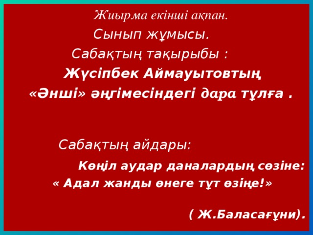  Жиырма екінші ақпан.  Сынып жұмысы.  Сабақтың тақырыбы :  Жүсіпбек Аймауытовтың  «Әнші» әңгімесіндегі дара тұлға .   Сабақтың айдары:  Көңіл аудар даналардың сөзіне:  « Адал жанды өнеге тұт өзіңе!»  ( Ж.Баласағұни). 