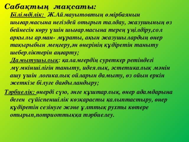 Сабақтың мақсаты:  Білімділік: Ж.Аймауытовтың өмірбаянын шығармасына негіздей отырып талдау, жазушының өз бейнесін көру үшін шығармасына терең үңілдіру,сол арқылы арман- мұраты, ақын жазушылардың өнер тақырыбын меңгеру,ән өнерінің құдіретін таныту шеберліктерін аңғарту;  Дамытушылық : қаламгердің суреткер ретіндегі мүмкіншілігін таныту, идеялық, эстетикалық мәнін ашу үшін логикалық ойларын дамыту, өз ойын еркін жеткізе білуге дағдыландыру; Тәрбиелік: өнерді сүю, әнге құштарлық, өнер адамдарына деген сүйіспеншілік көзқарасты қалыптастыру, өнер құдіретін сезінуге және ұлттық рухты көтере отырып,потриоттыққа тәрбиелеу.   