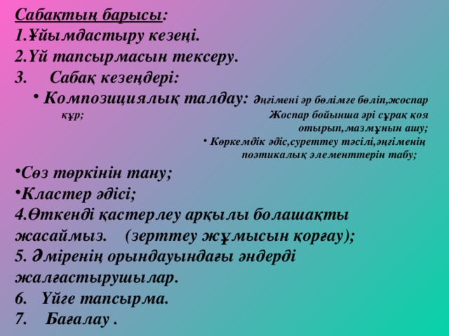 Сабақтың барысы : Ұйымдастыру кезеңі. Үй тапсырмасын тексеру. 3. Сабақ кезеңдері:  Композициялық талдау: Әңгімені әр бөлімге бөліп,жоспар құр; Жоспар бойынша әрі сұрақ қоя отырып,мазмұнын ашу;  Көркемдік әдіс,суреттеу тәсілі,әңгіменің поэтикалық элементтерін табу; Сөз төркінін тану; Кластер әдісі; Өткенді қастерлеу арқылы болашақты жасаймыз. (зерттеу жұмысын қорғау);  Әміренің орындауындағы әндерді жалғастырушылар. 6. Үйге тапсырма. 7. Бағалау .   