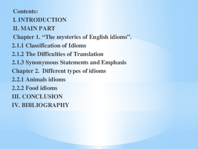 Contents: I. INTRODUCTION II. MAIN PART Chapter 1. “The mysteries of English idioms”. 2.1.1 Classification of Idioms 2.1.2 The Difficulties of Translation 2.1.3 Synonymous Statements and Emphasis Chapter 2. Different types of idioms 2.2.1 Animals idioms 2.2.2 Food idioms III. CONCLUSION IV. BIBLIOGRAPHY