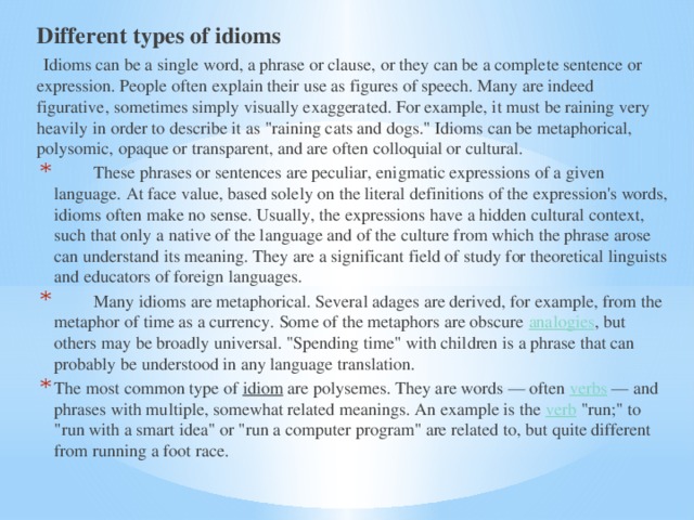 Different types of idioms  Idioms can be a single word, a phrase or clause, or they can be a complete sentence or expression. People often explain their use as figures of speech. Many are indeed figurative, sometimes simply visually exaggerated. For example, it must be raining very heavily in order to describe it as 