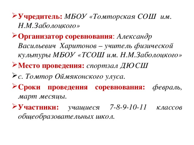 Учредитель:  МБОУ «Томторская СОШ им. Н.М.Заболоцкого» Организатор соревнования : Александр Васильевич Харитонов – учитель физической культуры МБОУ «ТСОШ им. Н.М.Заболоцкого» Место проведения: спортзал ДЮСШ с. Томтор Оймяконского улуса. Сроки проведения соревнования: февраль, март месяцы. Участники:  учащиеся 7-8-9-10-11 классов общеобразовательных школ.  