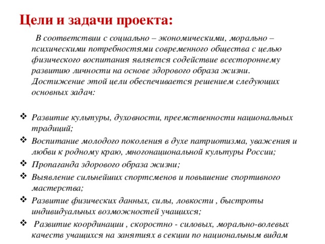 Цели и задачи проекта:  В соответствии с социально – экономическими, морально – психическими потребностями современного общества с целью физического воспитания является содействие всестороннему развитию личности на основе здорового образа жизни. Достижение этой цели обеспечивается решением следующих основных задач:  Развитие культуры, духовности, преемственности национальных традиций; Воспитание молодого поколения в духе патриотизма, уважения и любви к родному краю, многонациональной культуры России; Пропаганда здорового образа жизни; Выявление сильнейших спортсменов и повышение спортивного мастерства; Развитие физических данных, силы, ловкости , быстроты индивидуальных возможностей учащихся;  Развитие координации , скоростно - силовых, морально-волевых качеств учащихся на занятиях в секции по национальным видам спорта.  