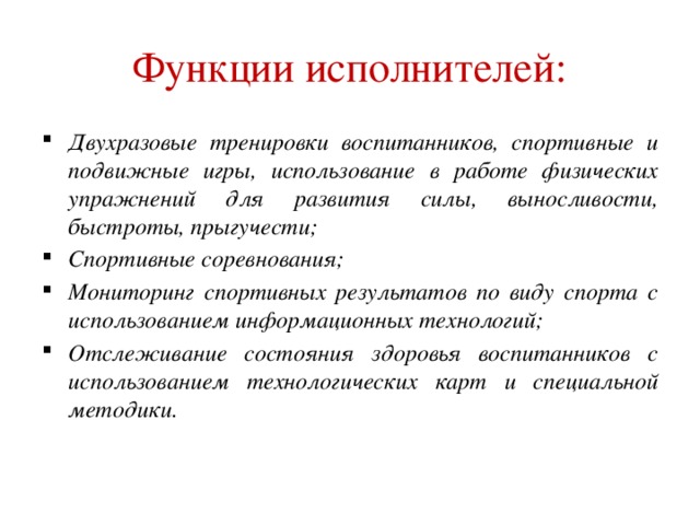 Функции исполнителей: Двухразовые тренировки воспитанников, спортивные и подвижные игры, использование в работе физических упражнений для развития силы, выносливости, быстроты, прыгучести; Спортивные соревнования; Мониторинг спортивных результатов по виду спорта с использованием информационных технологий; Отслеживание состояния здоровья воспитанников с использованием технологических карт и специальной методики.   