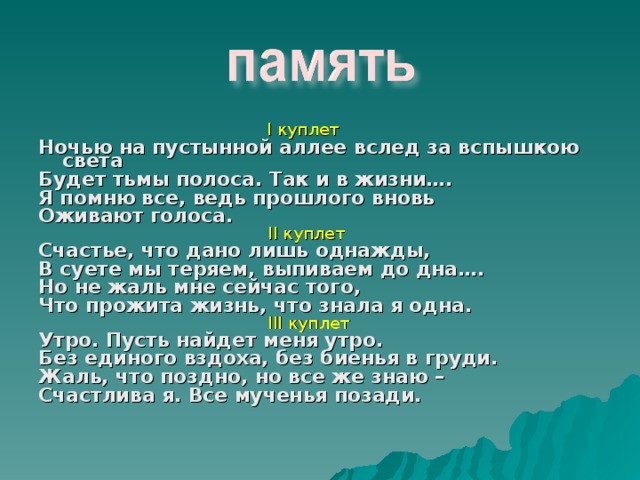  I куплет Ночью на пустынной аллее вслед за вспышкою света Будет тьмы полоса. Так и в жизни…. Я помню все, ведь прошлого вновь Оживают голоса.  II куплет Счастье, что дано лишь однажды, В суете мы теряем, выпиваем до дна…. Но не жаль мне сейчас того, Что прожита жизнь, что знала я одна.  III куплет Утро. Пусть найдет меня утро. Без единого вздоха, без биенья в груди. Жаль, что поздно, но все же знаю – Счастлива я. Все мученья позади. 