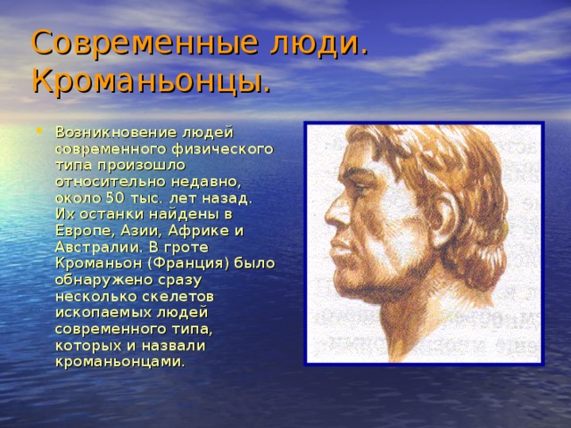 Современные люди.  Кроманьонцы.  Возникновение людей современного физического типа произошло относительно недавно, около 50 тыс. лет назад. Их останки найдены в Европе, Азии, Африке и Австралии. В гроте Кроманьон (Франция) было обнаружено сразу несколько скелетов ископаемых людей современного типа, которых и назвали кроманьонцами. 