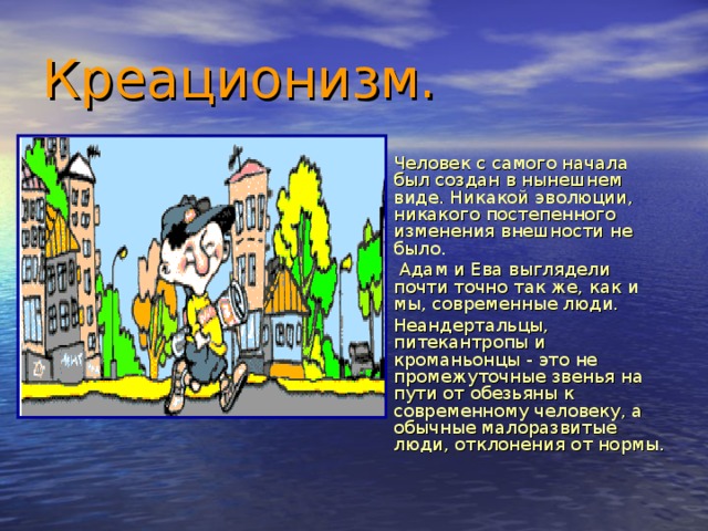 Креационизм. Человек с самого начала был создан в нынешнем виде. Никакой эволюции, никакого постепенного изменения внешности не было.  Адам и Ева выглядели почти точно так же, как и мы, современные люди. Неандертальцы, питекантропы и кроманьонцы - это не промежуточные звенья на пути от обезьяны к современному человеку, а обычные малоразвитые люди, отклонения от нормы. 