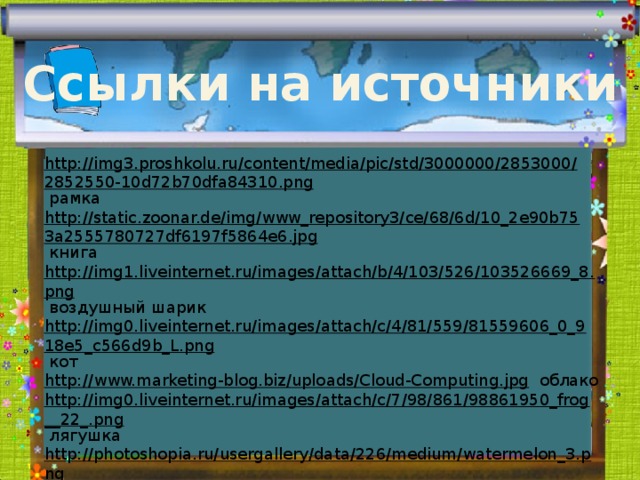 Ссылки на источники http://img3.proshkolu.ru/content/media/pic/std/3000000/2853000/2852550-10d72b70dfa84310.png  рамка http://static.zoonar.de/img/www_repository3/ce/68/6d/10_2e90b753a2555780727df6197f5864e6.jpg  книга http://img1.liveinternet.ru/images/attach/b/4/103/526/103526669_8.png  воздушный шарик http://img0.liveinternet.ru/images/attach/c/4/81/559/81559606_0_918e5_c566d9b_L.png  кот http://www.marketing-blog.biz/uploads/Cloud-Computing.jpg  облако http://img0.liveinternet.ru/images/attach/c/7/98/861/98861950_frog__22_.png  лягушка http://photoshopia.ru/usergallery/data/226/medium/watermelon_3.png  арбуз http://static.ngs.ru/news/preview/165d80b4f917b71b77b7f1644635dd510cc033ef_594.jpg  сова http://authorstream.s3.amazonaws.com/content/1824390_635048020327398750.jpg  школа 