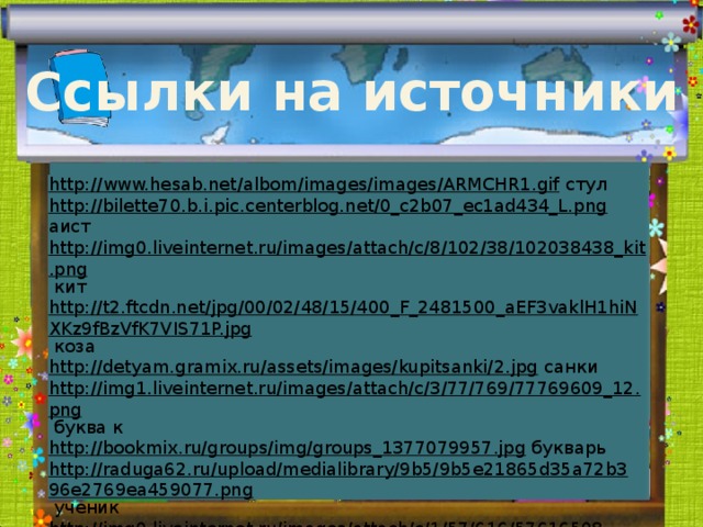 Ссылки на источники http://www.hesab.net/albom/images/images/ARMCHR1.gif  стул http://bilette70.b.i.pic.centerblog.net/0_c2b07_ec1ad434_L.png  аист http://img0.liveinternet.ru/images/attach/c/8/102/38/102038438_kit.png  кит http://t2.ftcdn.net/jpg/00/02/48/15/400_F_2481500_aEF3vaklH1hiNXKz9fBzVfK7VIS71P.jpg  коза http://detyam.gramix.ru/assets/images/kupitsanki/2.jpg  санки http://img1.liveinternet.ru/images/attach/c/3/77/769/77769609_12.png  буква к http://bookmix.ru/groups/img/groups_1377079957.jpg  букварь http://raduga62.ru/upload/medialibrary/9b5/9b5e21865d35a72b396e2769ea459077.png  ученик http://img0.liveinternet.ru/images/attach/c/1/57/616/57616508_1270930738_khjxlmagzpmyzjoyxykeo.png  алфавит http://s010.radikal.ru/i314/1104/c1/795d7b470817.jpg  аист 