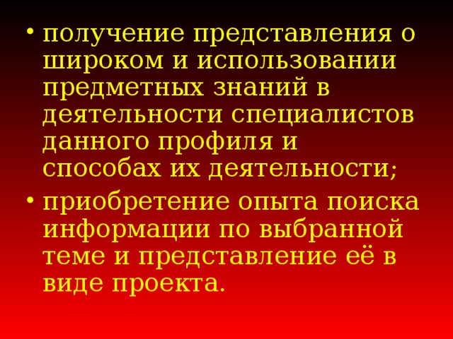 получение представления о широком и использовании предметных знаний в деятельности специалистов данного профиля и способах их деятельности; приобретение опыта поиска информации по выбранной теме и представление её в виде проекта.  