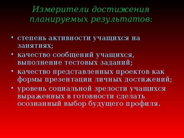 Измерители достижения планируемых результатов :      степень активности учащихся на занятиях; качество сообщений учащихся, выполнение тестовых заданий; качество представленных проектов как формы презентации личных достижений; уровень социальной зрелости учащихся выраженных в готовности сделать осознанный выбор будущего профиля.   