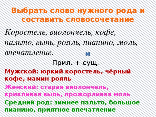 Выбрать слово нужного рода и составить словосочетание Коростель, виолончель, кофе, пальто, выпь, рояль, пианино, моль, впечатление. Прил. + сущ. Мужской: юркий коростель, чёрный кофе, мамин рояль Женский: старая виолончель, крикливая выпь, прожорливая моль Средний род: зимнее пальто, большое пианино, приятное впечатление