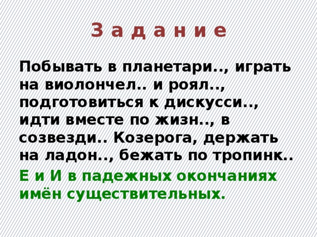 З а д а н и е Побывать в планетари.., играть на виолончел.. и роял.., подготовиться к дискусси.., идти вместе по жизн.., в созвезди.. Козерога, держать на ладон.., бежать по тропинк.. Е и И в падежных окончаниях имён существительных.