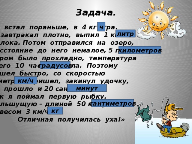 Задача. ч «Я встал пораньше, в 4 кг утра. Позавтракал плотно, выпил 1 км молока. Потом отправился на озеро, Расстояние до него немалое, 5 градусов. Утром было прохладно, температура всего 10 часов тепла. Поэтому я шел быстро, со скоростью 6 метров. Пришел, закинул удочку, не прошло и 20 сантиметров, как я поймал первую рыбку. Большущую – длиной 50 минут и весом 3 км/ч.  Отличная получилась уха!» литр километров градусов км/ч минут сантиметров кг 