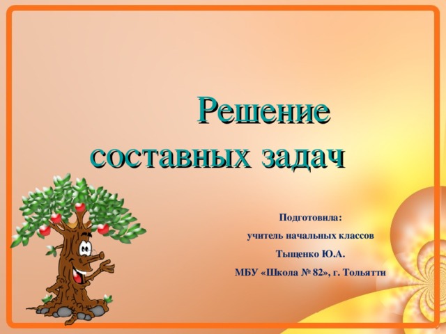  Решение составных задач Подготовила: учитель начальных классов Тыщенко Ю.А. МБУ «Школа № 82», г. Тольятти  