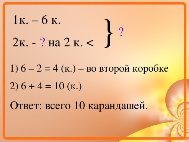 } 1к. – 6 к. 2к. - ? на 2 к. ? 1) 6 – 2 = 4 (к.) – во второй коробке 2) 6 + 4 = 10 (к.) Ответ: всего 10 карандашей.  