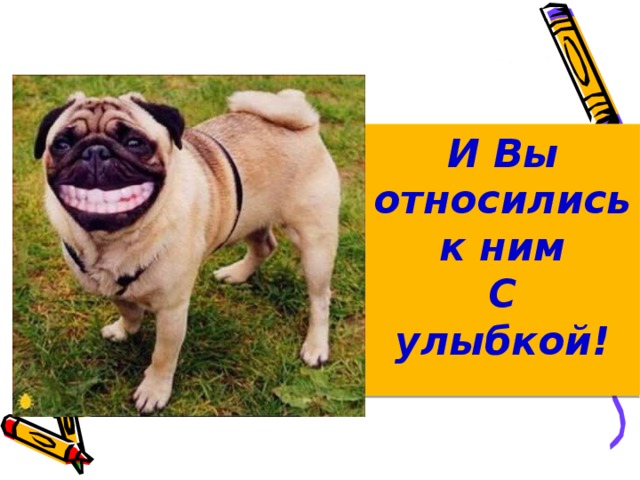 И Вы относились к ним С улыбкой!   