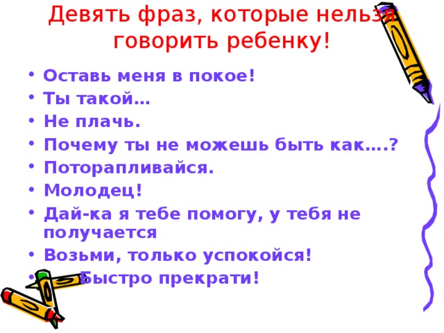 Девять фраз, которые нельзя говорить ребенку! Оставь меня в покое! Ты такой… Не плачь. Почему ты не можешь быть как….? Поторапливайся. Молодец! Дай-ка я тебе помогу, у тебя не получается Возьми, только успокойся!  Быстро прекрати! 