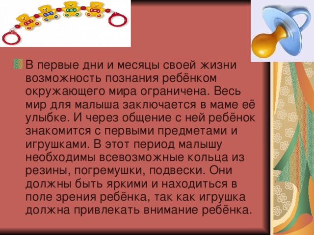 В первые дни и месяцы своей жизни возможность познания ребёнком окружающего мира ограничена. Весь мир для малыша заключается в маме её улыбке. И через общение с ней ребёнок знакомится с первыми предметами и игрушками. В этот период малышу необходимы всевозможные кольца из резины, погремушки, подвески. Они должны быть яркими и находиться в поле зрения ребёнка, так как игрушка должна привлекать внимание ребёнка.  