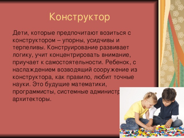 Конструктор Дети, которые предпочитают возиться с конструктором – упорны, усидчивы и терпеливы. Конструирование развивает логику, учит концентрировать внимание, приучает к самостоятельности. Ребенок, с наслаждением возводящий сооружение из конструктора, как правило, любит точные науки. Это будущие математики, программисты, системные администраторы или архитекторы.   