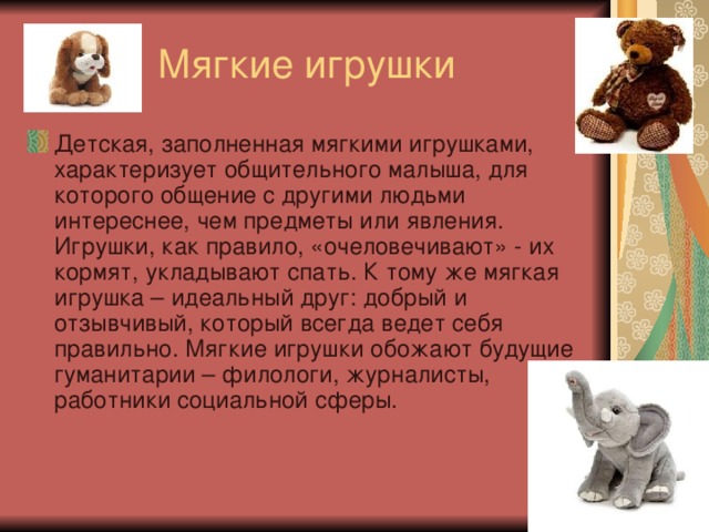 Мягкие игрушки Детская, заполненная мягкими игрушками, характеризует общительного малыша, для которого общение с другими людьми интереснее, чем предметы или явления. Игрушки, как правило, «очеловечивают» - их кормят, укладывают спать. К тому же мягкая игрушка – идеальный друг: добрый и отзывчивый, который всегда ведет себя правильно. Мягкие игрушки обожают будущие гуманитарии – филологи, журналисты, работники социальной сферы.  