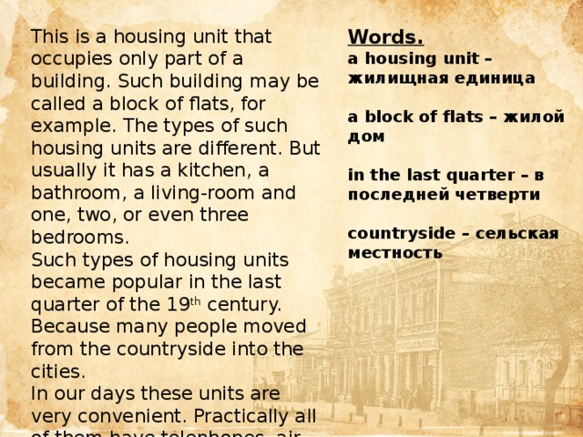 This is a housing unit that occupies only part of a building. Such building may be called a block of flats, for example. The types of such housing units are different. But usually it has a kitchen, a bathroom, a living-room and one, two, or even three bedrooms. Words. Such types of housing units became popular in the last quarter of the 19 th century. Because many people moved from the countryside into the cities. a housing unit – жилищная единица In our days these units are very convenient. Practically all of them have telephones, air conditioners, cable television and even a parking space. But in many of them families can’t keep a pet.  а block of flats – жилой дом  in the last quarter – в последней четверти  countryside – сельская местность Цель  
