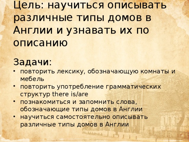 Цель: научиться описывать различные типы домов в Англии и узнавать их по описанию Задачи: повторить лексику, обозначающую комнаты и мебель повторить употребление грамматических структур there is/are познакомиться и запомнить слова, обозначающие типы домов в Англии научиться самостоятельно описывать различные типы домов в Англии Цель  