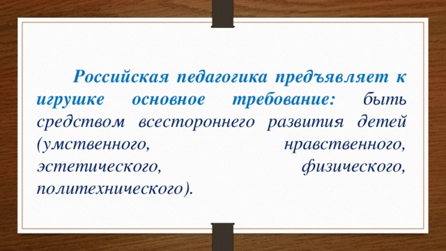  Российская педагогика предъявляет к игрушке основное требование: быть средством всестороннего развития детей (умственного, нравственного, эстетического, физического, политехнического). 