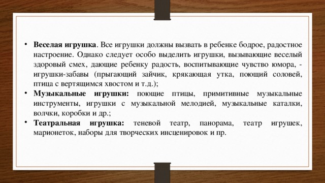 Веселая игрушка . Все игрушки должны вызвать в ребенке бодрое, радостное настроение. Однако следует особо выделить игрушки, вызывающие веселый здоровый смех, дающие ребенку радость, воспитывающие чувство юмора, - игрушки-забавы (прыгающий зайчик, крякающая утка, поющий соловей, птица с вертящимся хвостом и т.д.); Музыкальные игрушки: поющие птицы, примитивные музыкальные инструменты, игрушки с музыкальной мелодией, музыкальные каталки, волчки, коробки и др.; Театральная игрушка: теневой театр, панорама, театр игрушек, марионеток, наборы для творческих инсценировок и пр. 