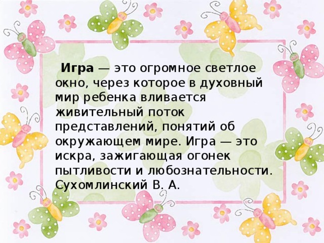  Игра — это огромное светлое окно, через которое в духовный мир ребенка вливается живительный поток представлений, понятий об окружающем мире. Игра — это искра, зажигающая огонек пытливости и любознательности.   Сухомлинский В. А.  