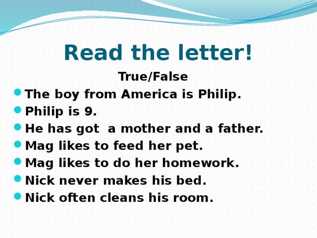 Read the letter!  True/False The boy from America is Philip. Philip is 9. He has got a mother and a father. Mag likes to feed her pet. Mag likes to do her homework. Nick never makes his bed. Nick often cleans his room. 