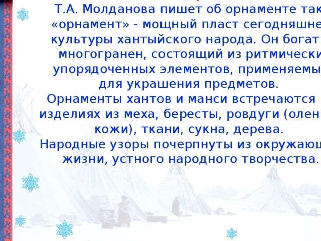 Что такое «орнамент»?  Т.А. Молданова пишет об орнаменте так: «орнамент» - мощный пласт сегодняшней культуры хантыйского народа. Он богат и многогранен, состоящий из ритмически упорядоченных элементов, применяемый для украшения предметов.  Орнаменты хантов и манси встречаются на изделиях из меха, бересты, ровдуги (оленьей кожи), ткани, сукна, дерева.  Народные узоры почерпнуты из окружающей жизни, устного народного творчества.   