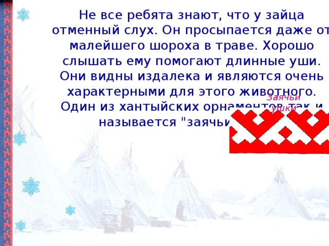 Не все ребята знают, что у зайца отменный слух. Он просыпается даже от малейшего шороха в траве. Хорошо слышать ему помогают длинные уши. Они видны издалека и являются очень характерными для этого животного. Один из хантыйских орнаментов так и называется 