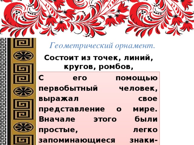 Геометрический орнамент. Состоит из точек, линий, кругов, ромбов, многогранников, звезд, крестов, спиралей и др. С его помощью первобытный человек, выражал свое представление о мире. Вначале этого были простые, легко запоминающиеся знаки-символы: круг обозначал солнце, прямая горизонтальная линия – землю, квадрат или ромб – поле, волнистая линия – воду. 