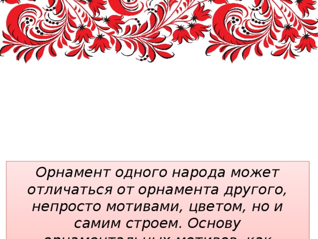 Многообразие и единство орнаментальных мотивов разных стран и народов. Орнамент одного народа может отличаться от орнамента другого, непросто мотивами, цветом, но и самим строем. Основу орнаментальных мотивов, как правило, составляют образы окружающей природы  