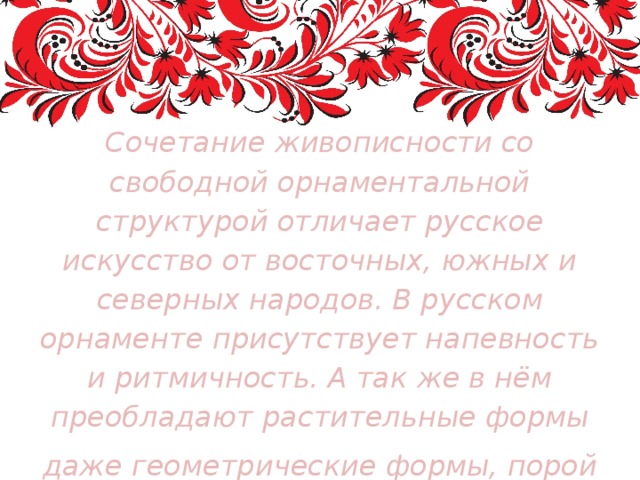 Сочетание живописности со свободной орнаментальной структурой отличает русское искусство от восточных, южных и северных народов. В русском орнаменте присутствует напевность и ритмичность. А так же в нём преобладают растительные формы даже геометрические формы, порой приобретают растительную живость и плавность 