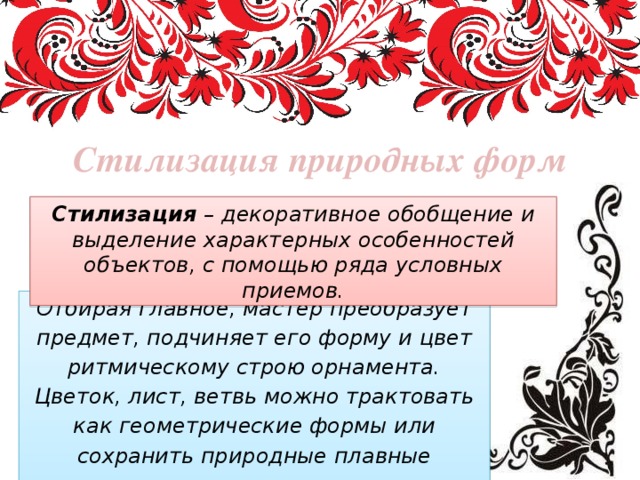 Стилизация природных форм Стилизация – декоративное обобщение и выделение характерных особенностей объектов, с помощью ряда условных приемов. Отбирая главное, мастер преобразует предмет, подчиняет его форму и цвет ритмическому строю орнамента.  Цветок, лист, ветвь можно трактовать как геометрические формы или сохранить природные плавные очертания. 