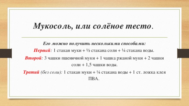 Мукосоль, или солёное тесто . Его можно получить несколькими способами: Первый : 1 стакан муки + ½ стакана соли + ¼ стакана воды. Второй : 3 чашки пшеничной муки + 1 чашка ржаной муки + 2 чашки соли + 1,5 чашки воды. Третий  (без соли): 1 стакан муки + ¼ стакана воды + 1 ст. ложка клея ПВА. 