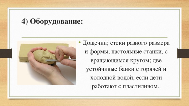 4) Оборудование:   Дощечки; стеки разного размера и формы; настольные станки, с вращающимся кругом; две устойчивые банки с горячей и холодной водой, если дети работают с пластилином. 