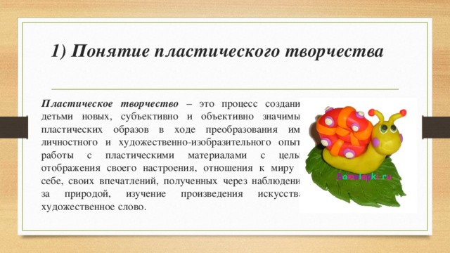 1) Понятие пластического творчества   Пластическое творчество – это процесс создания детьми новых, субъективно и объективно значимых пластических образов в ходе преобразования ими личностного и художественно-изобразительного опыта работы с пластическими материалами с целью отображения своего настроения, отношения к миру и себе, своих впечатлений, полученных через наблюдение за природой, изучение произведения искусства, художественное слово. 