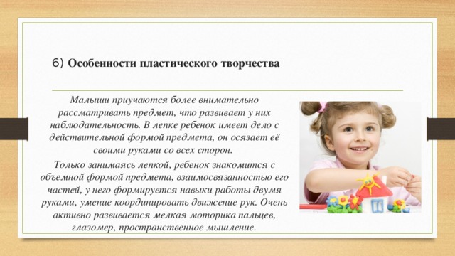    6) Особенности пластического творчества   Малыши приучаются более внимательно рассматривать предмет, что развивает у них наблюдательность. В лепке ребенок имеет дело с действительной формой предмета, он осязает её своими руками со всех сторон. Только занимаясь лепкой, ребенок знакомится с объемной формой предмета, взаимосвязанностью его частей, у него формируется навыки работы двумя руками, умение координировать движение рук. Очень активно развивается мелкая моторика пальцев, глазомер, пространственное мышление. 