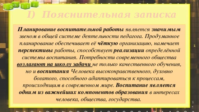 I)  Пояснительная записка Планирование воспитательной работы является значимым звеном в общей системе деятельности педагога. Продуманное планирование обеспечивает её чёткую организацию, намечает перспективы работы, способствует реализации определённой системы воспитания. Потребности современного общества возлагают на школу задачи не только качественного обучения, но и воспитания Человека высоконравственного, духовно богатого, способного адаптироваться к процессам, происходящим в современном мире. Воспитание является одним из важнейших компонентов образования в интересах человека, общества, государства. 