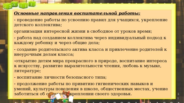 Основные направления воспитательной работы: - проведение работы по усвоению правил для учащихся, укрепление детского коллектива; организация интересной жизни в свободное от уроков время; - работа над созданием коллектива через индивидуальный подход к каждому ребенку и через общие дела; - создание родительского актива класса и привлечение родителей к внеурочным делам класса; -открытие детям мира прекрасного в природе, воспитание интереса к искусству, развитие выразительности чтения, любовь к музыке, литературе; - воспитание личности безопасного типа; - продолжение работы по привитию гигиенических навыков и умений, культуры поведения в школе, общественных местах, учение заботиться об охране и укреплении своего здоровья. 