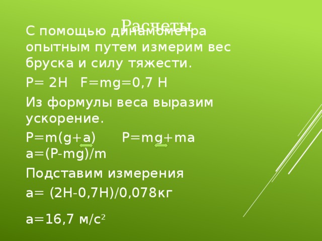  Расчеты С помощью динамометра опытным путем измерим вес бруска и силу тяжести. P= 2H F=mg=0,7 H Из формулы веса выразим ускорение. P=m(g+a) P=mg+ma  a=(P-mg)/m Подставим измерения a= (2H-0,7H)/0,078кг a=16,7 м/с 2  