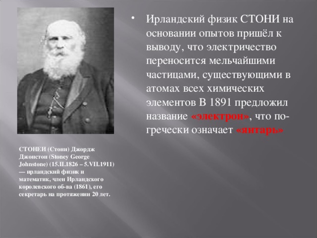 Ирландский физик СТОНИ на основании опытов пришёл к выводу, что электричество переносится мельчайшими частицами, существующими в атомах всех химических элементов В 1891 предложил название «электрон» , что по-гречески означает «янтарь»           СТОНЕИ (Стони) Джордж Джонстон (Stoney George Johnstone) (15.II.1826 – 5.VII.1911) — ирландский физик и математик, член Ирландского королевского об-ва (1861), его секретарь на протяжении 20 лет.  